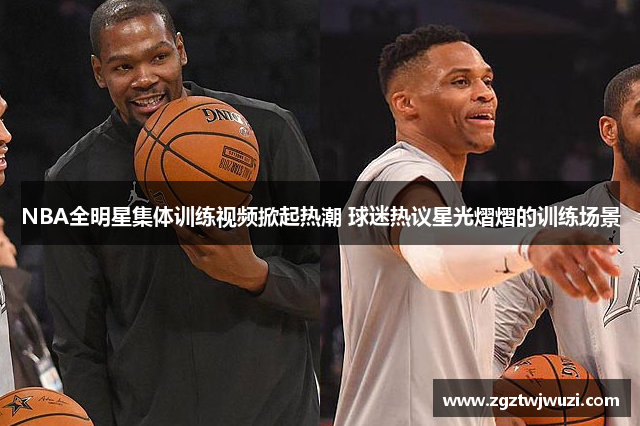 NBA全明星集体训练视频掀起热潮 球迷热议星光熠熠的训练场景